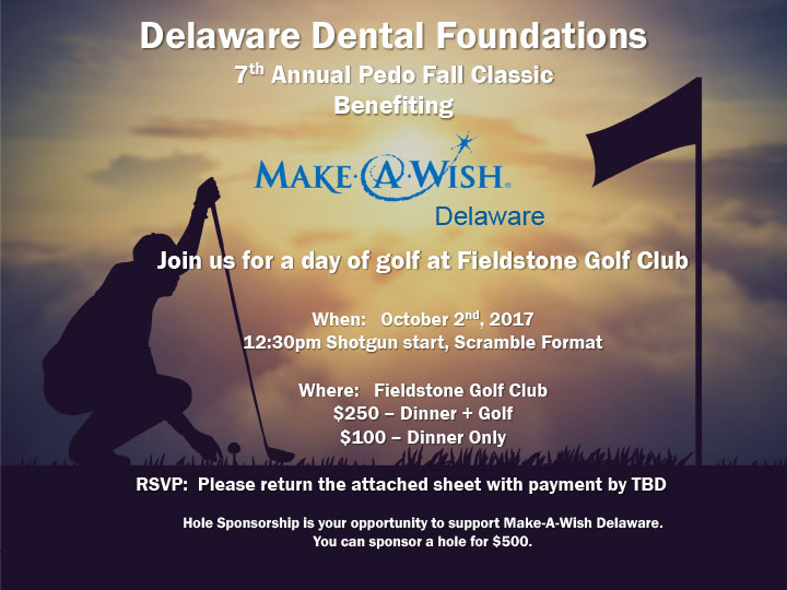 Delaware Dental Foundations 7 th Annual Pedo Fall Classic Benefiting Join us for a day of golf at Fieldstone Golf Club When: October 2nd, 2017 12:30pm Shotgun start, Scramble Format Where: Fieldstone Golf Club $250 – Dinner + Golf $100 – Dinner Only RSVP: Please return the attached sheet with payment by TBD Hole Sponsorship is your opportunity to support Make-A-Wish Delaware. You can sponsor a hole for $500.